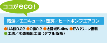 [ココがeco！]　給湯／エコキュート・暖房／ヒートポンプエアコン　●UA値0.22 ●C値0.2 ●太陽光5.4kw ●EVパワコン搭載 ●工法／木造軸組工法（ダブル断熱）