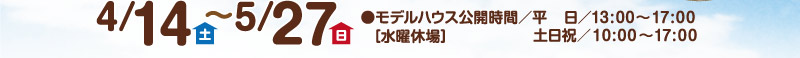 4/14(土)～5/27(日)／モデルハウス公開時間 平日13：00～17：00、土日祝10：00～17：00、水曜休場